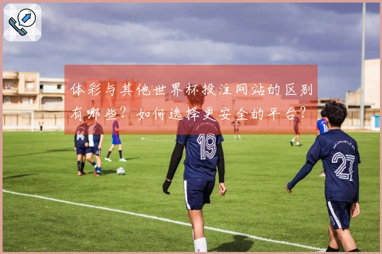 体彩与其他世界杯投注网站的区别有哪些？如何选择更安全的平台？
