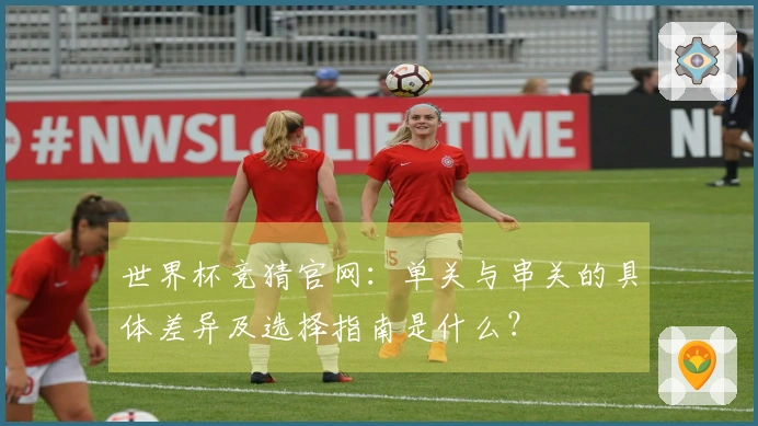 世界杯竞猜官网：单关与串关的具体差异及选择指南是什么？
