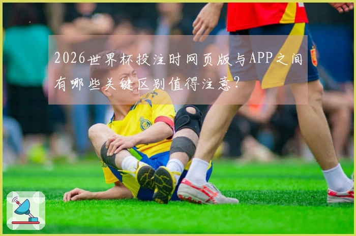 2026世界杯投注时网页版与APP之间有哪些关键区别值得注意？