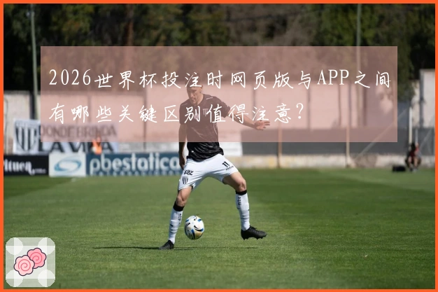 2026世界杯投注时网页版与APP之间有哪些关键区别值得注意？
