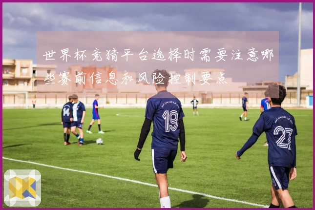 世界杯竞猜平台选择时需要注意哪些赛前信息和风险控制要点