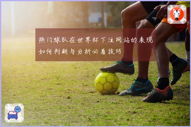 热门球队在世界杯下注网站的表现如何判断与分析必看技巧